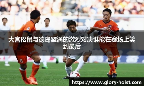 大宫松鼠与德岛漩涡的激烈对决谁能在赛场上笑到最后